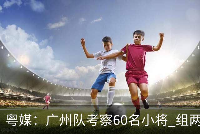 粤媒：广州队考察60名小将 组两队战中超和亚冠